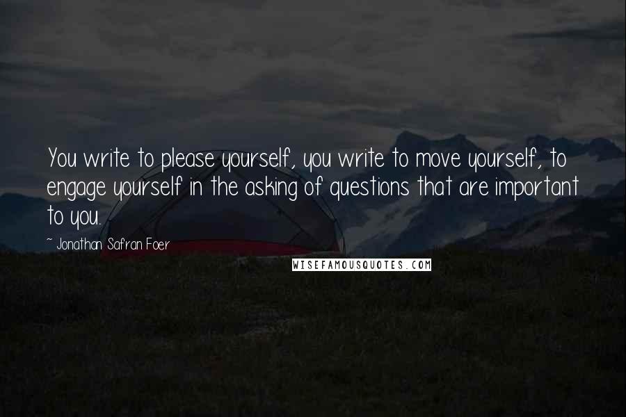 Jonathan Safran Foer Quotes: You write to please yourself, you write to move yourself, to engage yourself in the asking of questions that are important to you.