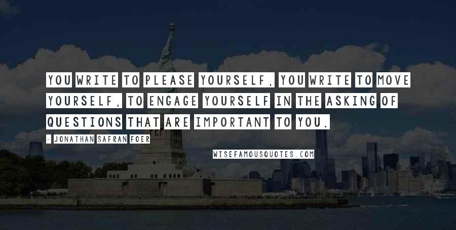 Jonathan Safran Foer Quotes: You write to please yourself, you write to move yourself, to engage yourself in the asking of questions that are important to you.