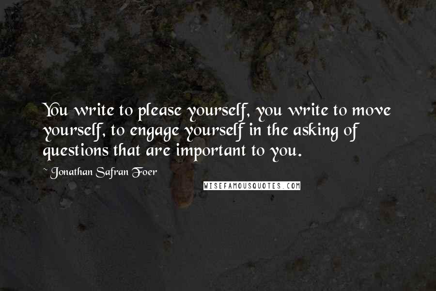 Jonathan Safran Foer Quotes: You write to please yourself, you write to move yourself, to engage yourself in the asking of questions that are important to you.