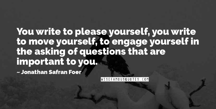 Jonathan Safran Foer Quotes: You write to please yourself, you write to move yourself, to engage yourself in the asking of questions that are important to you.