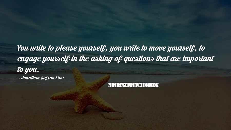 Jonathan Safran Foer Quotes: You write to please yourself, you write to move yourself, to engage yourself in the asking of questions that are important to you.