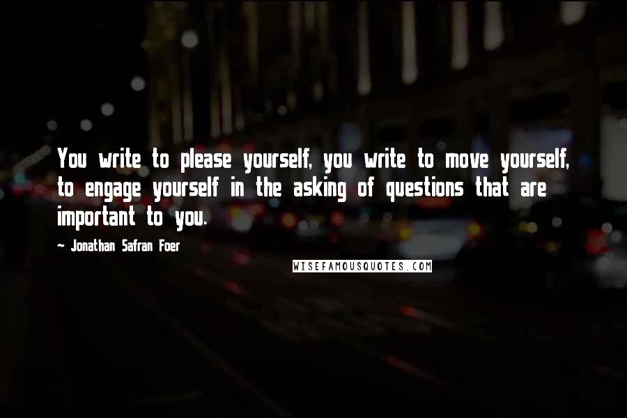 Jonathan Safran Foer Quotes: You write to please yourself, you write to move yourself, to engage yourself in the asking of questions that are important to you.