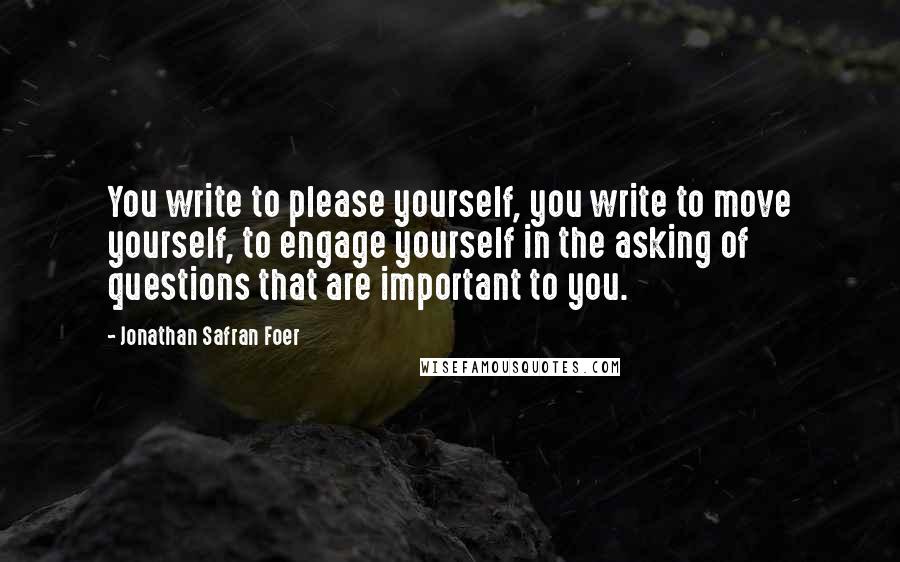 Jonathan Safran Foer Quotes: You write to please yourself, you write to move yourself, to engage yourself in the asking of questions that are important to you.