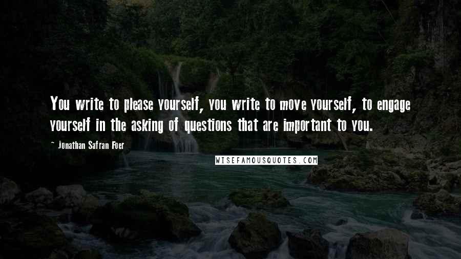 Jonathan Safran Foer Quotes: You write to please yourself, you write to move yourself, to engage yourself in the asking of questions that are important to you.
