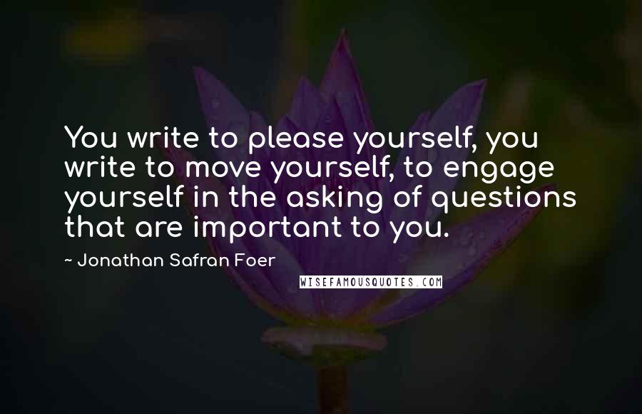 Jonathan Safran Foer Quotes: You write to please yourself, you write to move yourself, to engage yourself in the asking of questions that are important to you.