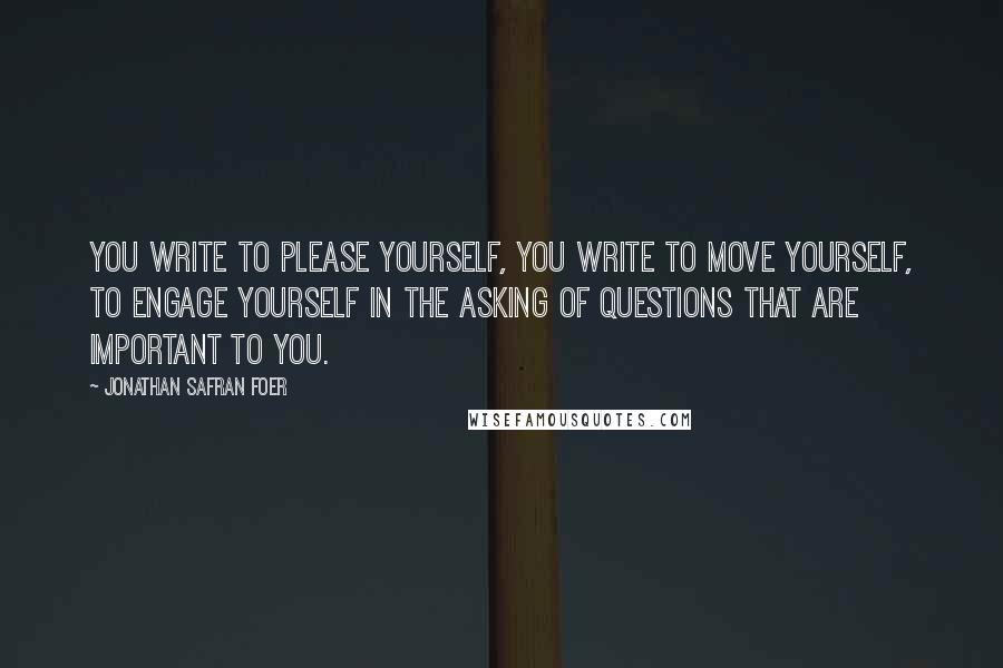 Jonathan Safran Foer Quotes: You write to please yourself, you write to move yourself, to engage yourself in the asking of questions that are important to you.