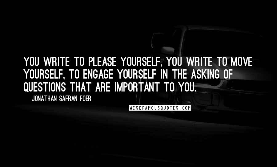 Jonathan Safran Foer Quotes: You write to please yourself, you write to move yourself, to engage yourself in the asking of questions that are important to you.