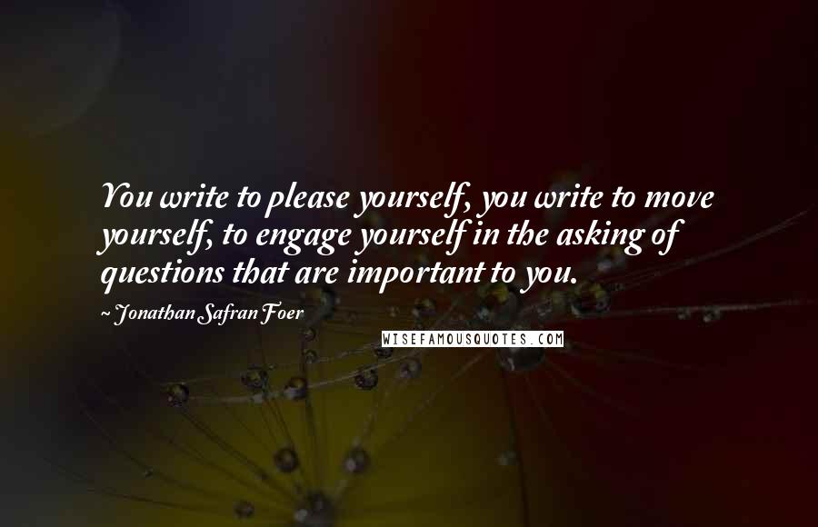 Jonathan Safran Foer Quotes: You write to please yourself, you write to move yourself, to engage yourself in the asking of questions that are important to you.