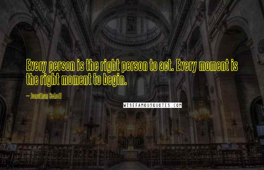 Jonathan Schell Quotes: Every person is the right person to act. Every moment is the right moment to begin.