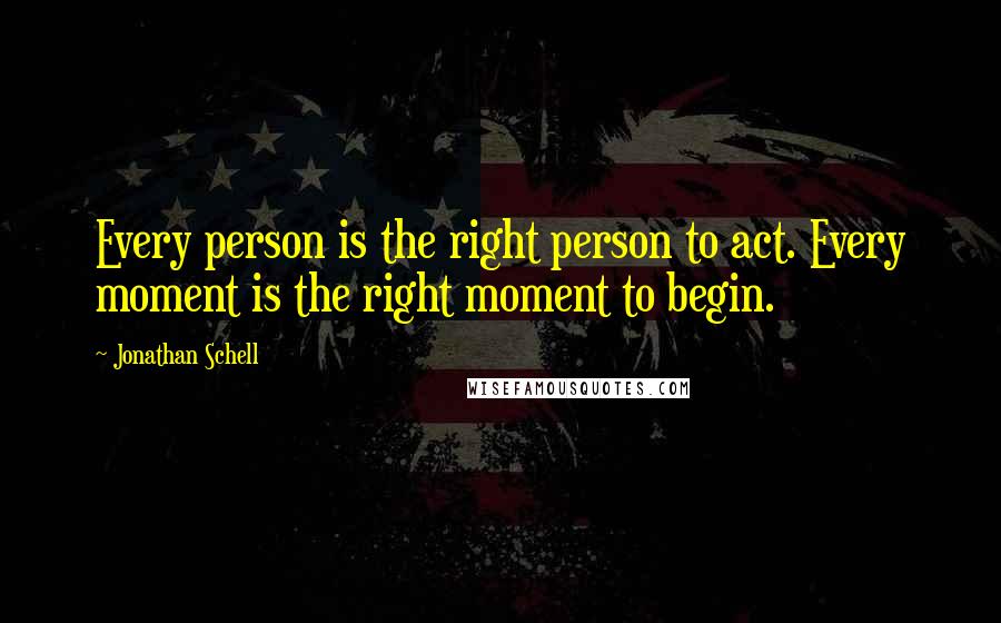 Jonathan Schell Quotes: Every person is the right person to act. Every moment is the right moment to begin.