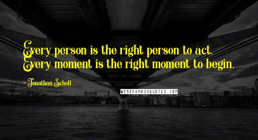 Jonathan Schell Quotes: Every person is the right person to act. Every moment is the right moment to begin.