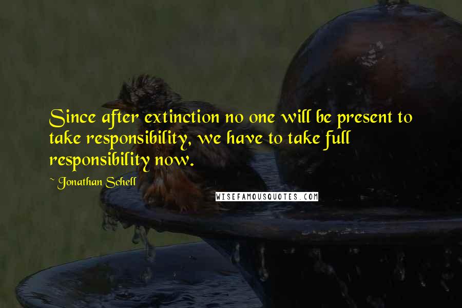 Jonathan Schell Quotes: Since after extinction no one will be present to take responsibility, we have to take full responsibility now.
