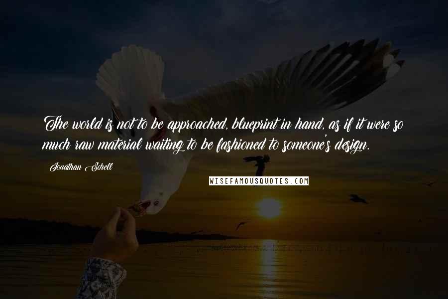 Jonathan Schell Quotes: The world is not to be approached, blueprint in hand, as if it were so much raw material waiting to be fashioned to someone's design.