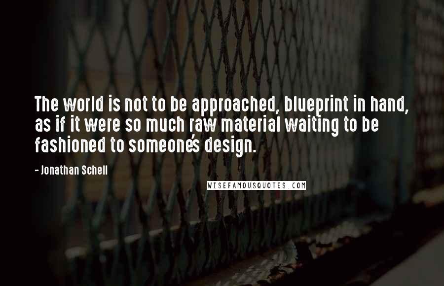 Jonathan Schell Quotes: The world is not to be approached, blueprint in hand, as if it were so much raw material waiting to be fashioned to someone's design.
