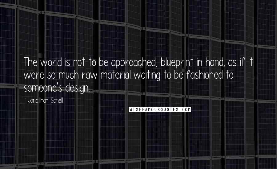 Jonathan Schell Quotes: The world is not to be approached, blueprint in hand, as if it were so much raw material waiting to be fashioned to someone's design.