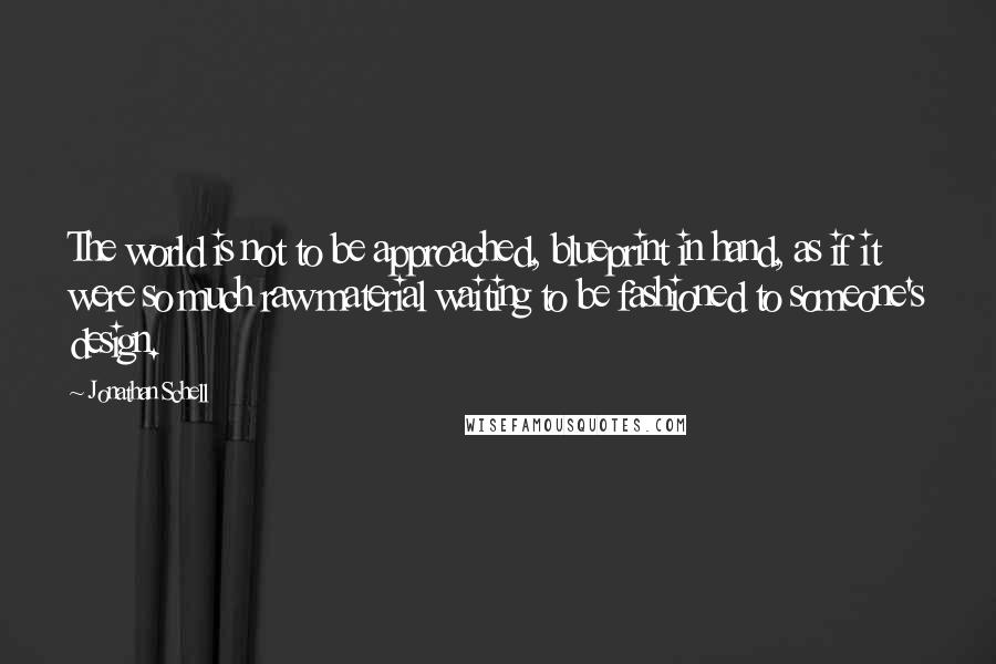 Jonathan Schell Quotes: The world is not to be approached, blueprint in hand, as if it were so much raw material waiting to be fashioned to someone's design.