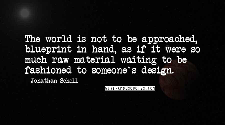 Jonathan Schell Quotes: The world is not to be approached, blueprint in hand, as if it were so much raw material waiting to be fashioned to someone's design.