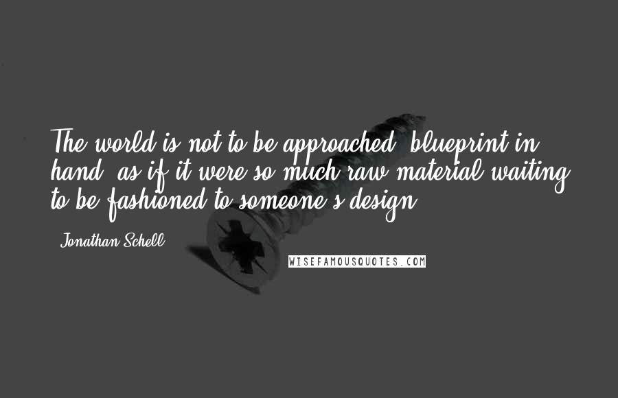 Jonathan Schell Quotes: The world is not to be approached, blueprint in hand, as if it were so much raw material waiting to be fashioned to someone's design.