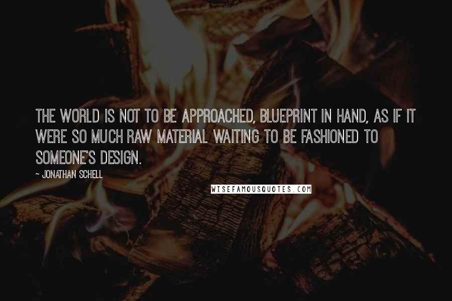 Jonathan Schell Quotes: The world is not to be approached, blueprint in hand, as if it were so much raw material waiting to be fashioned to someone's design.