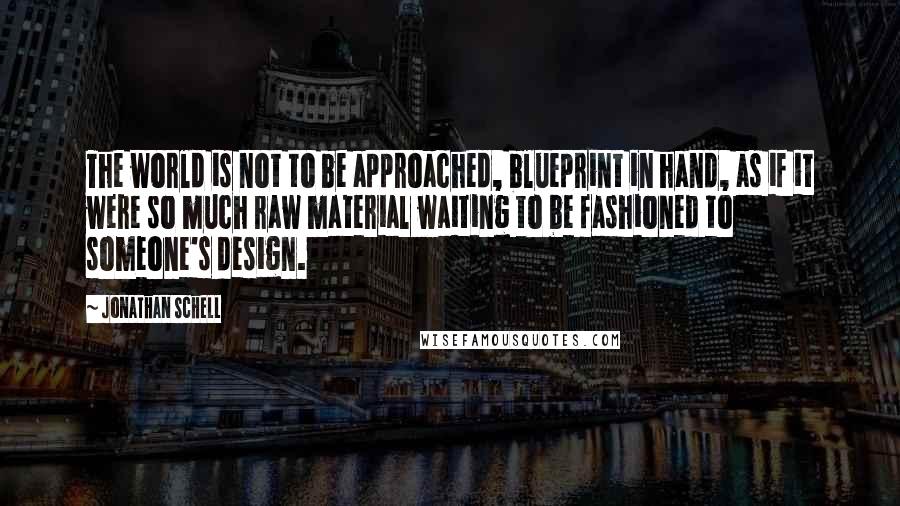 Jonathan Schell Quotes: The world is not to be approached, blueprint in hand, as if it were so much raw material waiting to be fashioned to someone's design.