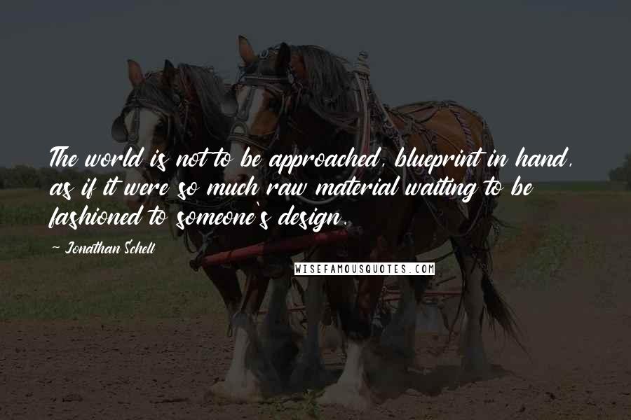 Jonathan Schell Quotes: The world is not to be approached, blueprint in hand, as if it were so much raw material waiting to be fashioned to someone's design.