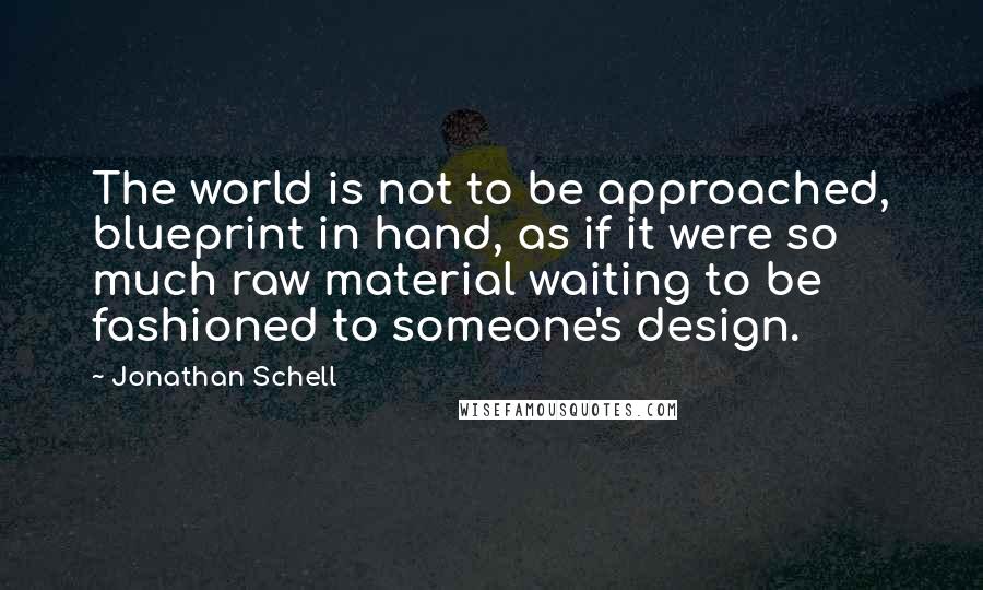 Jonathan Schell Quotes: The world is not to be approached, blueprint in hand, as if it were so much raw material waiting to be fashioned to someone's design.