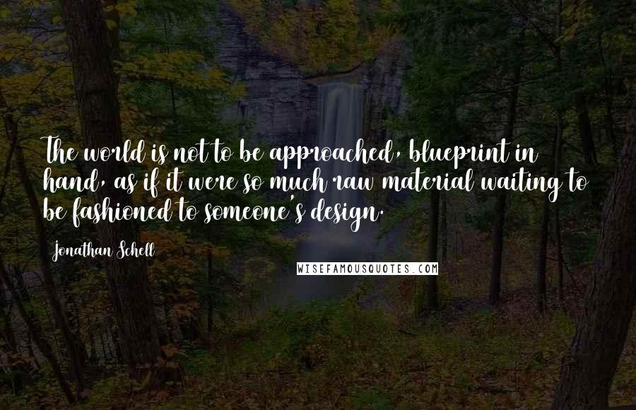 Jonathan Schell Quotes: The world is not to be approached, blueprint in hand, as if it were so much raw material waiting to be fashioned to someone's design.