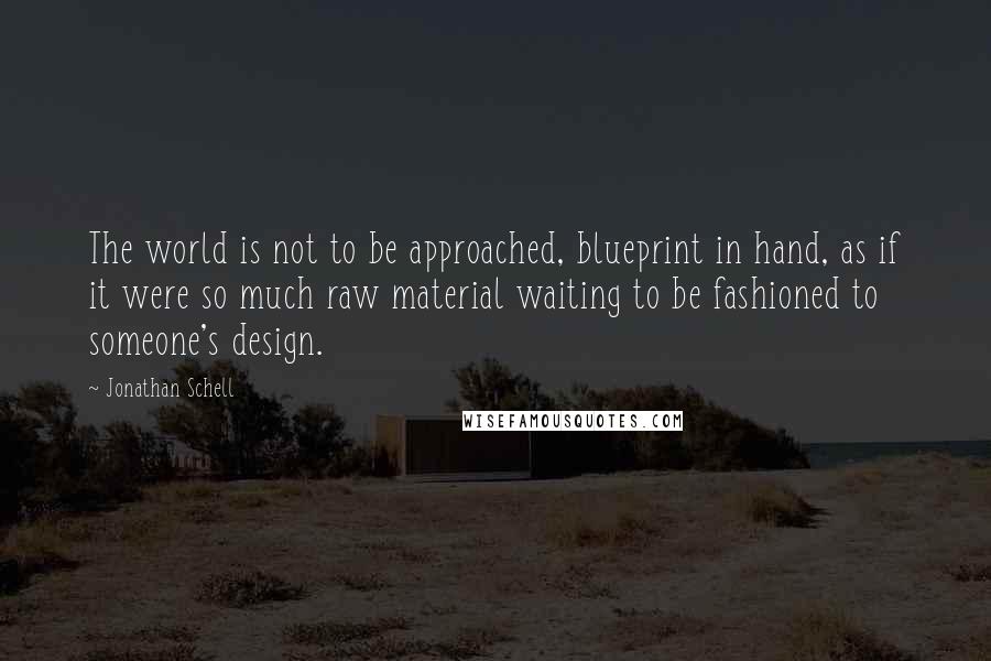 Jonathan Schell Quotes: The world is not to be approached, blueprint in hand, as if it were so much raw material waiting to be fashioned to someone's design.