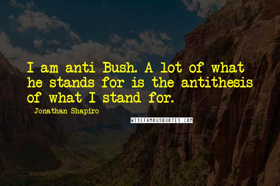 Jonathan Shapiro Quotes: I am anti-Bush. A lot of what he stands for is the antithesis of what I stand for.