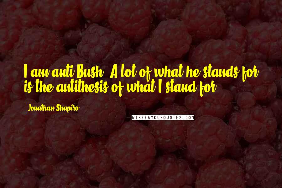 Jonathan Shapiro Quotes: I am anti-Bush. A lot of what he stands for is the antithesis of what I stand for.