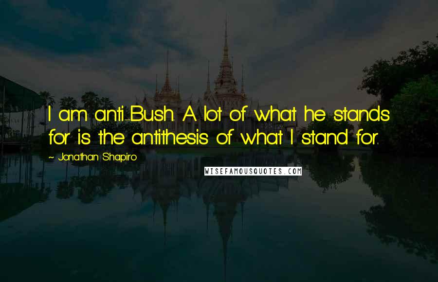 Jonathan Shapiro Quotes: I am anti-Bush. A lot of what he stands for is the antithesis of what I stand for.