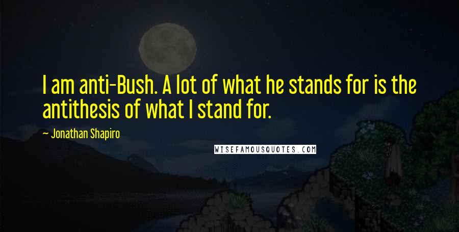 Jonathan Shapiro Quotes: I am anti-Bush. A lot of what he stands for is the antithesis of what I stand for.