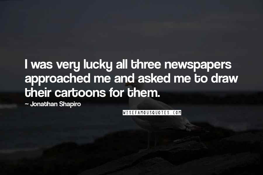 Jonathan Shapiro Quotes: I was very lucky all three newspapers approached me and asked me to draw their cartoons for them.