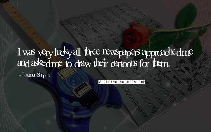 Jonathan Shapiro Quotes: I was very lucky all three newspapers approached me and asked me to draw their cartoons for them.