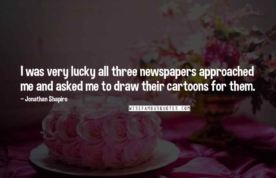 Jonathan Shapiro Quotes: I was very lucky all three newspapers approached me and asked me to draw their cartoons for them.