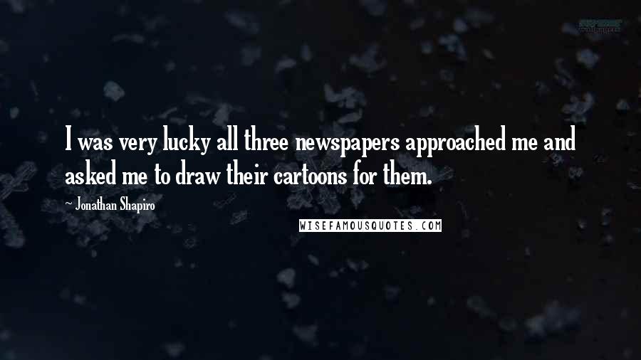 Jonathan Shapiro Quotes: I was very lucky all three newspapers approached me and asked me to draw their cartoons for them.