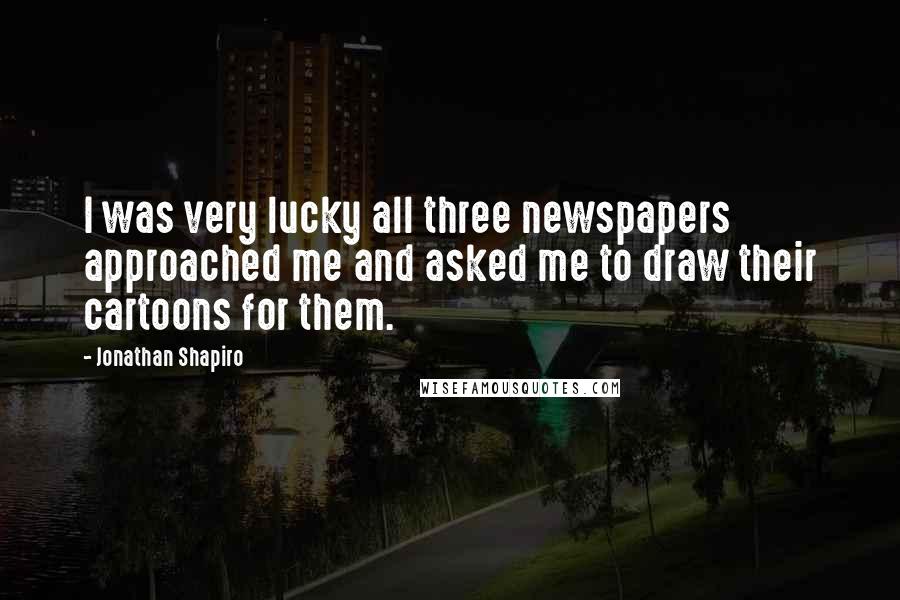 Jonathan Shapiro Quotes: I was very lucky all three newspapers approached me and asked me to draw their cartoons for them.