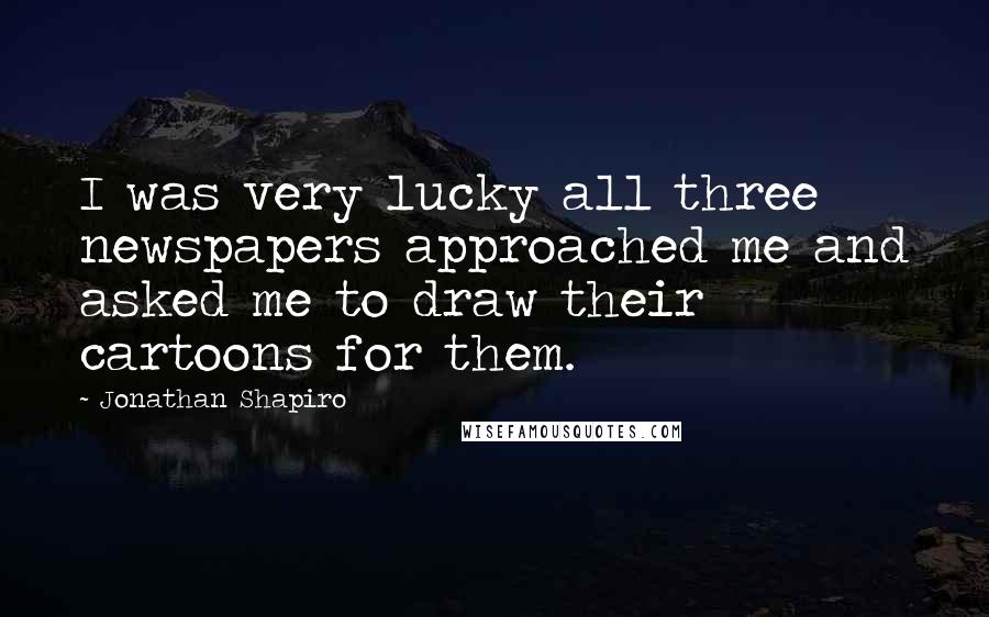 Jonathan Shapiro Quotes: I was very lucky all three newspapers approached me and asked me to draw their cartoons for them.