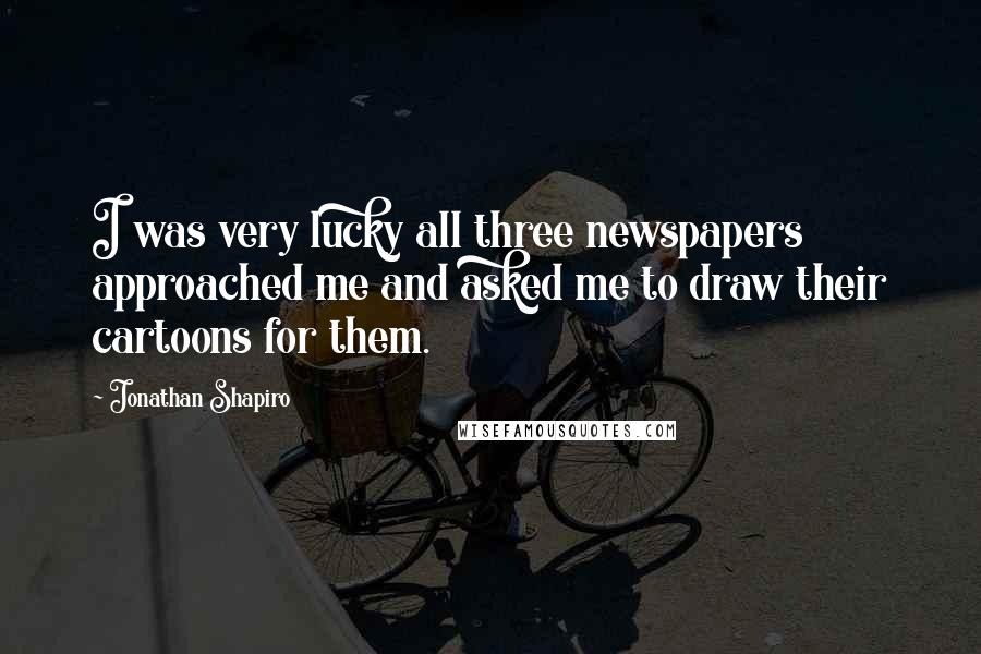 Jonathan Shapiro Quotes: I was very lucky all three newspapers approached me and asked me to draw their cartoons for them.