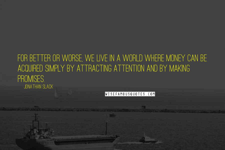 Jonathan Slack Quotes: For better or worse, we live in a world where money can be acquired simply by attracting attention and by making promises.