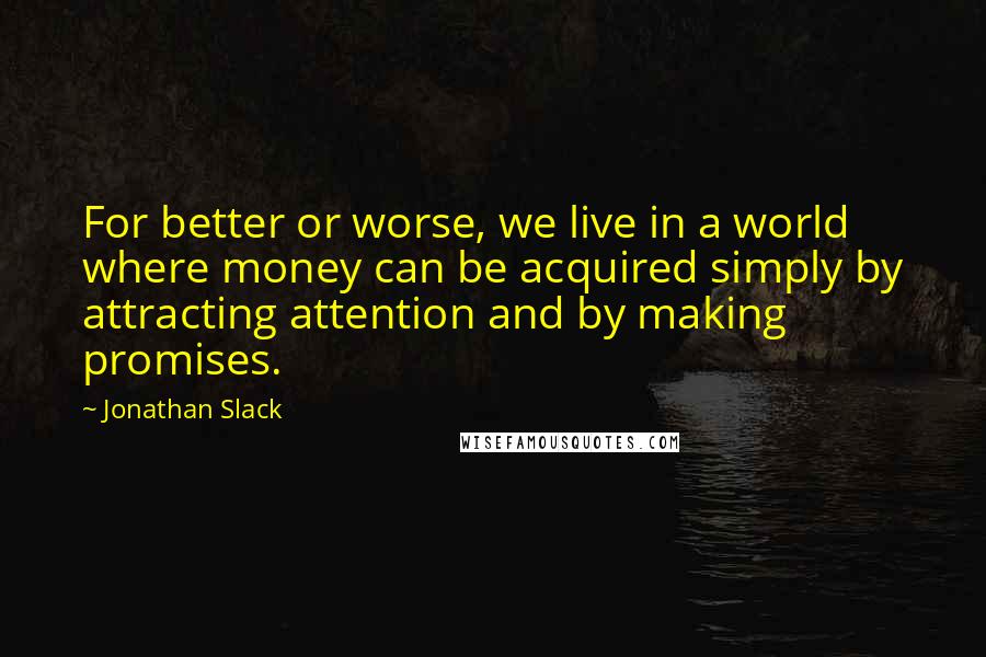 Jonathan Slack Quotes: For better or worse, we live in a world where money can be acquired simply by attracting attention and by making promises.