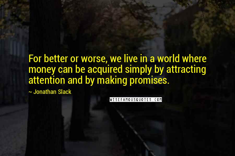 Jonathan Slack Quotes: For better or worse, we live in a world where money can be acquired simply by attracting attention and by making promises.