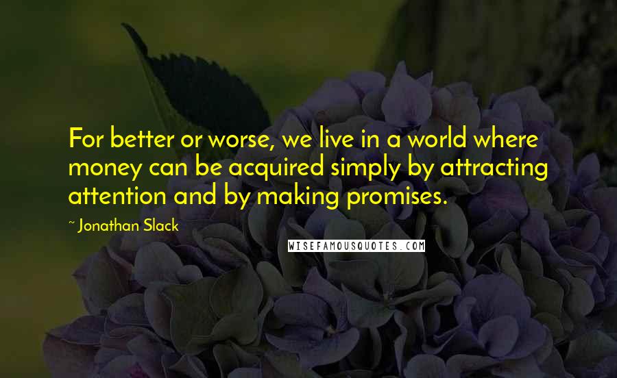 Jonathan Slack Quotes: For better or worse, we live in a world where money can be acquired simply by attracting attention and by making promises.
