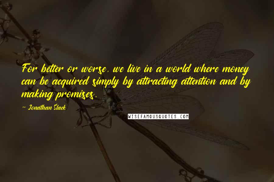 Jonathan Slack Quotes: For better or worse, we live in a world where money can be acquired simply by attracting attention and by making promises.