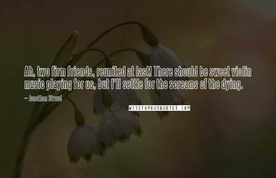 Jonathan Stroud Quotes: Ah, two firm friends, reunited at last! There should be sweet violin music playing for us, but I'll settle for the screams of the dying.