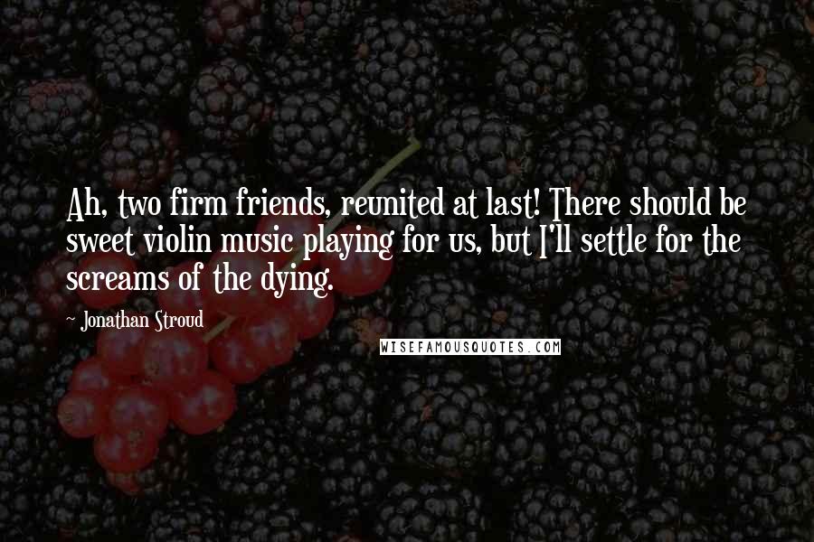 Jonathan Stroud Quotes: Ah, two firm friends, reunited at last! There should be sweet violin music playing for us, but I'll settle for the screams of the dying.