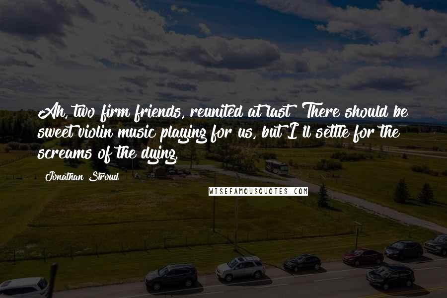 Jonathan Stroud Quotes: Ah, two firm friends, reunited at last! There should be sweet violin music playing for us, but I'll settle for the screams of the dying.