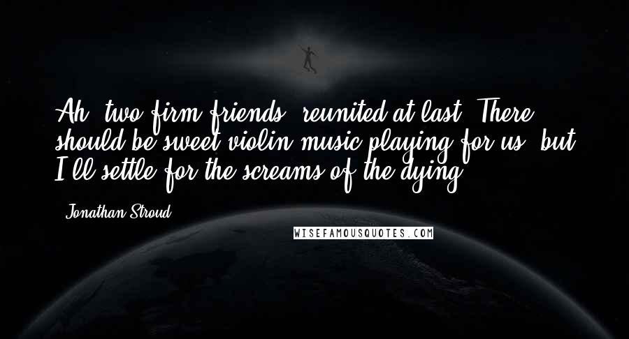 Jonathan Stroud Quotes: Ah, two firm friends, reunited at last! There should be sweet violin music playing for us, but I'll settle for the screams of the dying.