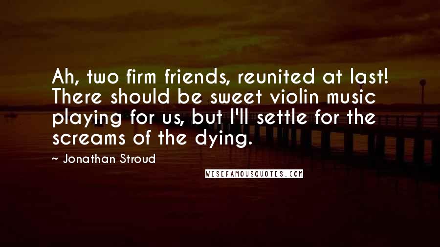 Jonathan Stroud Quotes: Ah, two firm friends, reunited at last! There should be sweet violin music playing for us, but I'll settle for the screams of the dying.