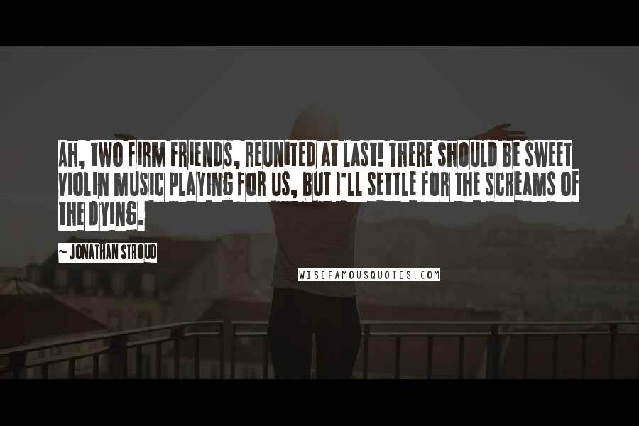 Jonathan Stroud Quotes: Ah, two firm friends, reunited at last! There should be sweet violin music playing for us, but I'll settle for the screams of the dying.